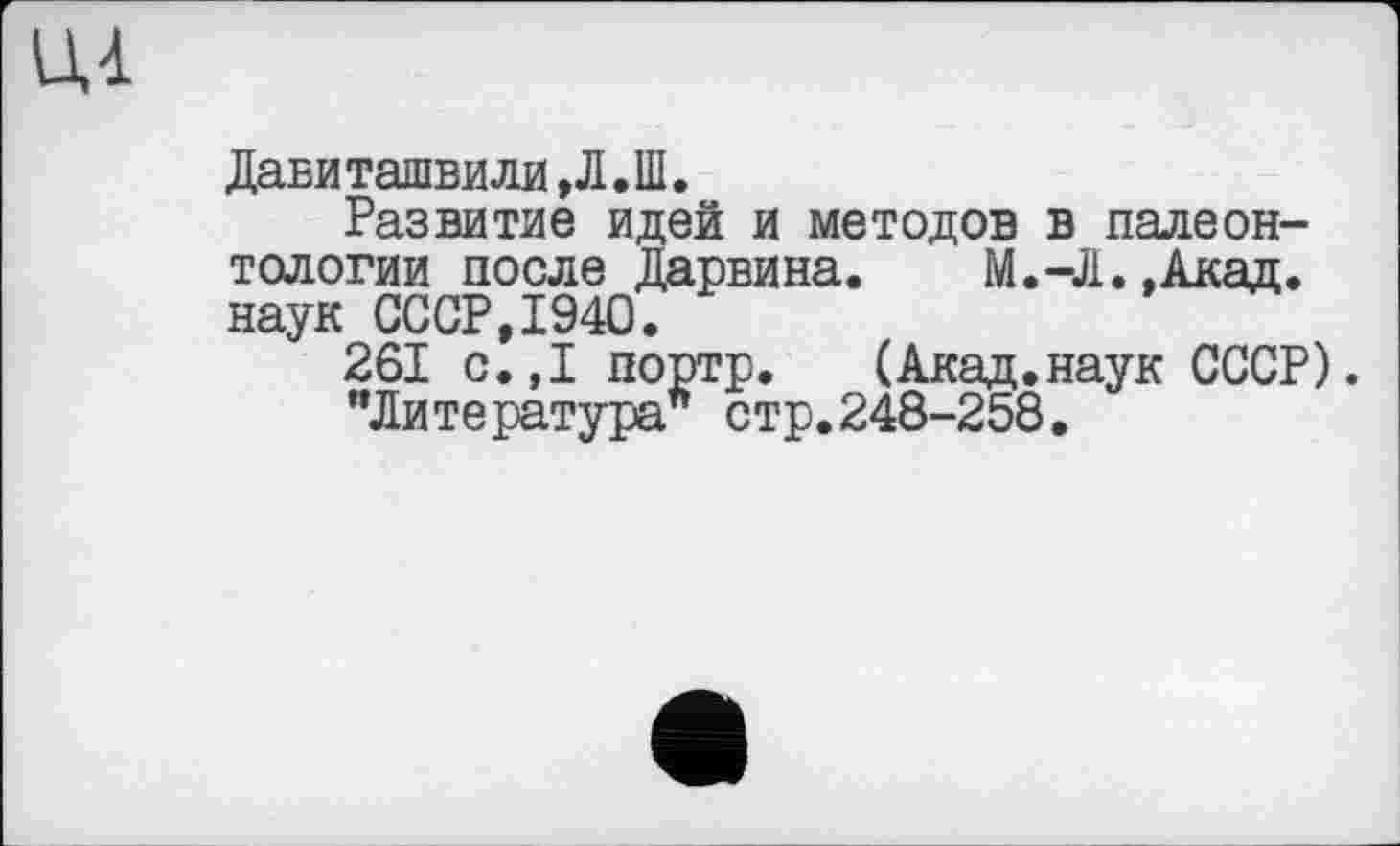 ﻿Давиташвили ,Л.Ш.
Развитие идей и методов в палеонтологии после Дарвина. М.-Л..Акад, наук СССР,1940.
261 с.,1 портр. (Акад.наук СССР).
"Литература стр.248-258.